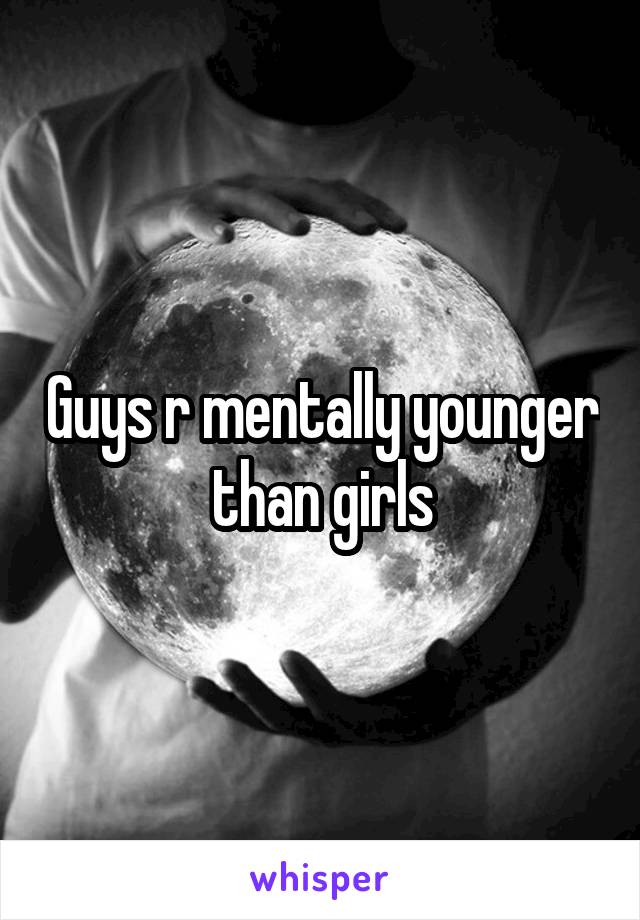 Guys r mentally younger than girls