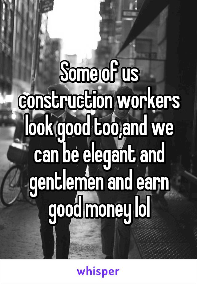 Some of us construction workers look good too,and we can be elegant and gentlemen and earn good money lol