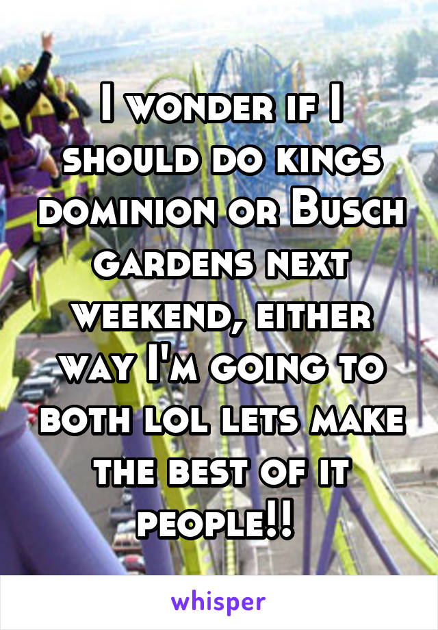 I wonder if I should do kings dominion or Busch gardens next weekend, either way I'm going to both lol lets make the best of it people!! 