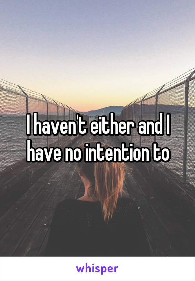 I haven't either and I have no intention to