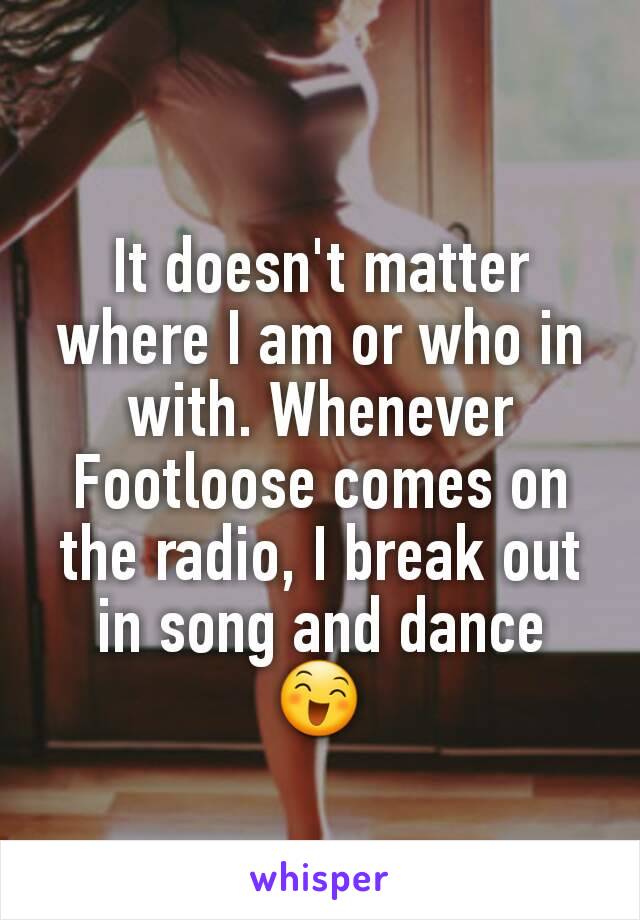 It doesn't matter where I am or who in with. Whenever Footloose comes on the radio, I break out in song and dance
😄