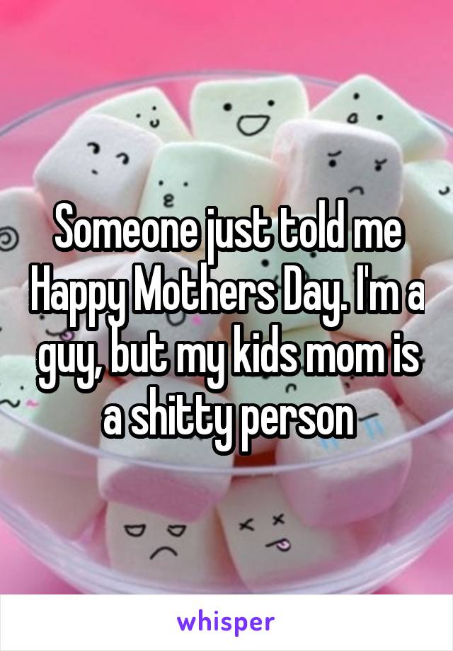 Someone just told me Happy Mothers Day. I'm a guy, but my kids mom is a shitty person