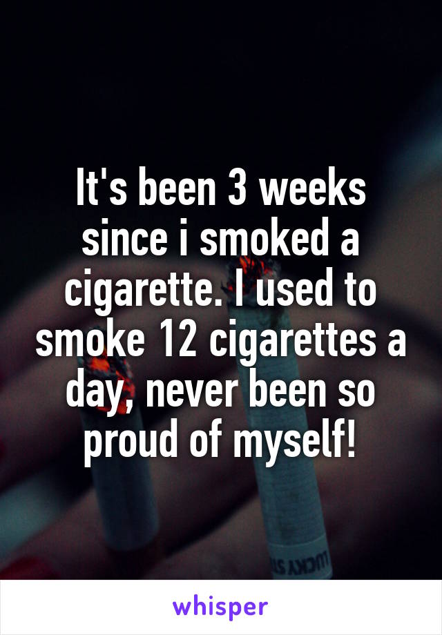 It's been 3 weeks since i smoked a cigarette. I used to smoke 12 cigarettes a day, never been so proud of myself!