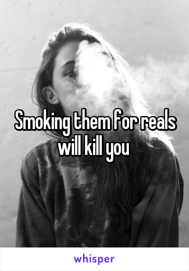 Smoking them for reals will kill you 