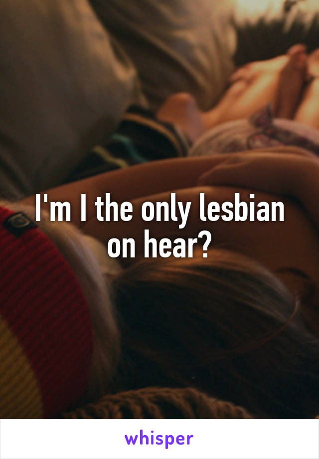 I'm I the only lesbian on hear?