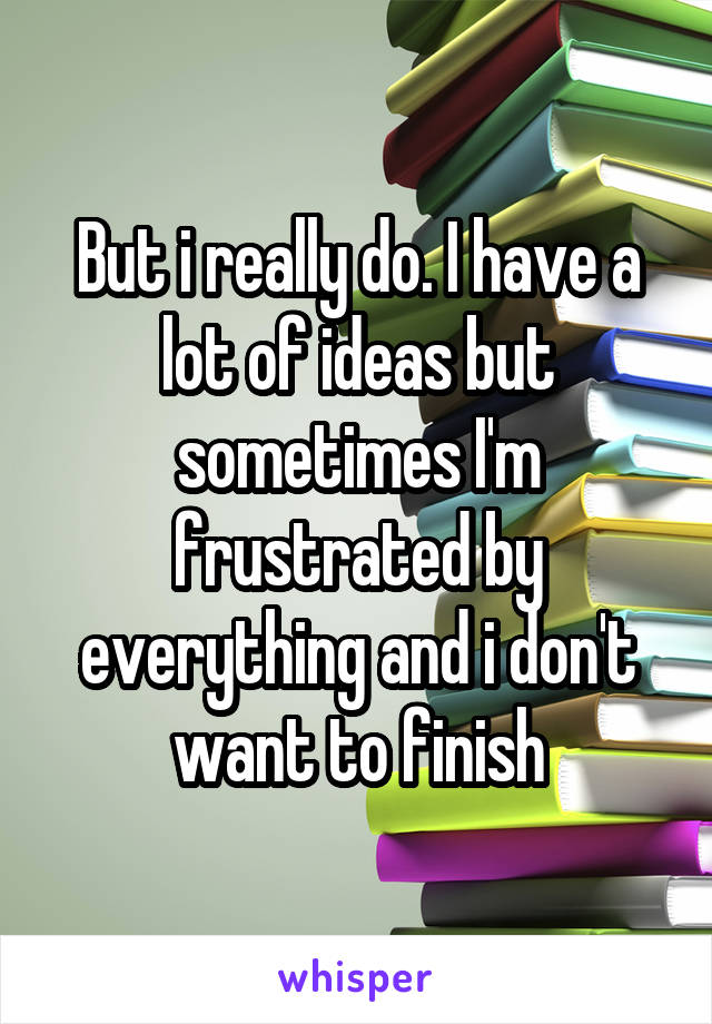 But i really do. I have a lot of ideas but sometimes I'm frustrated by everything and i don't want to finish