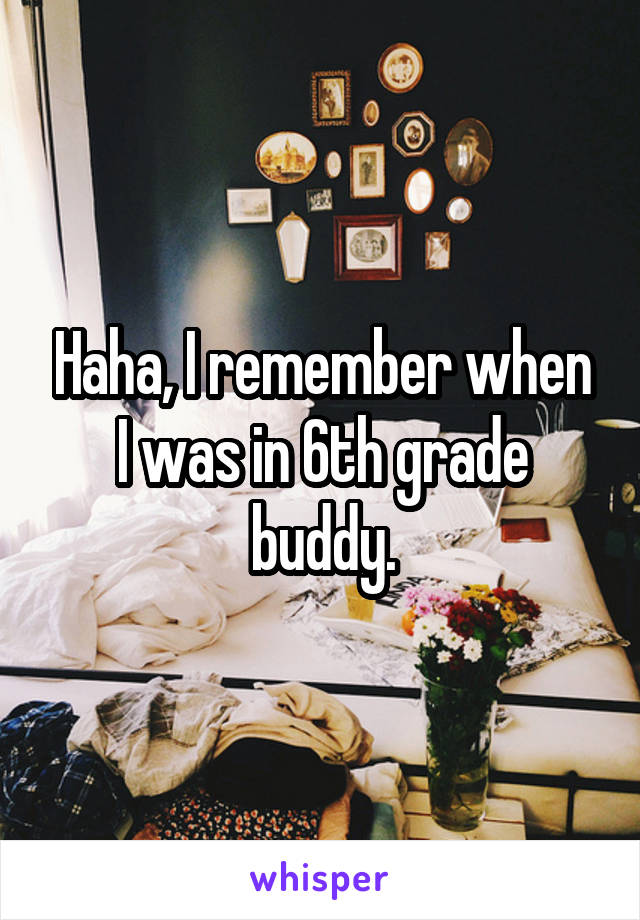 Haha, I remember when I was in 6th grade buddy.