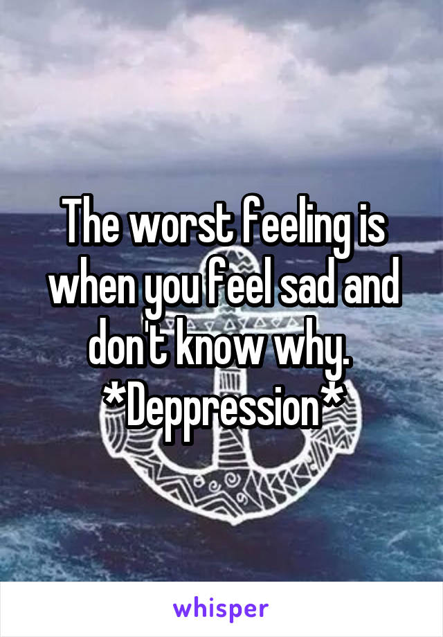 The worst feeling is when you feel sad and don't know why. 
*Deppression*