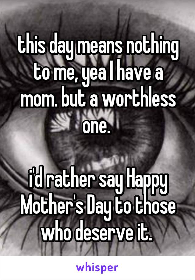 this day means nothing to me, yea I have a mom. but a worthless one. 

i'd rather say Happy Mother's Day to those who deserve it. 