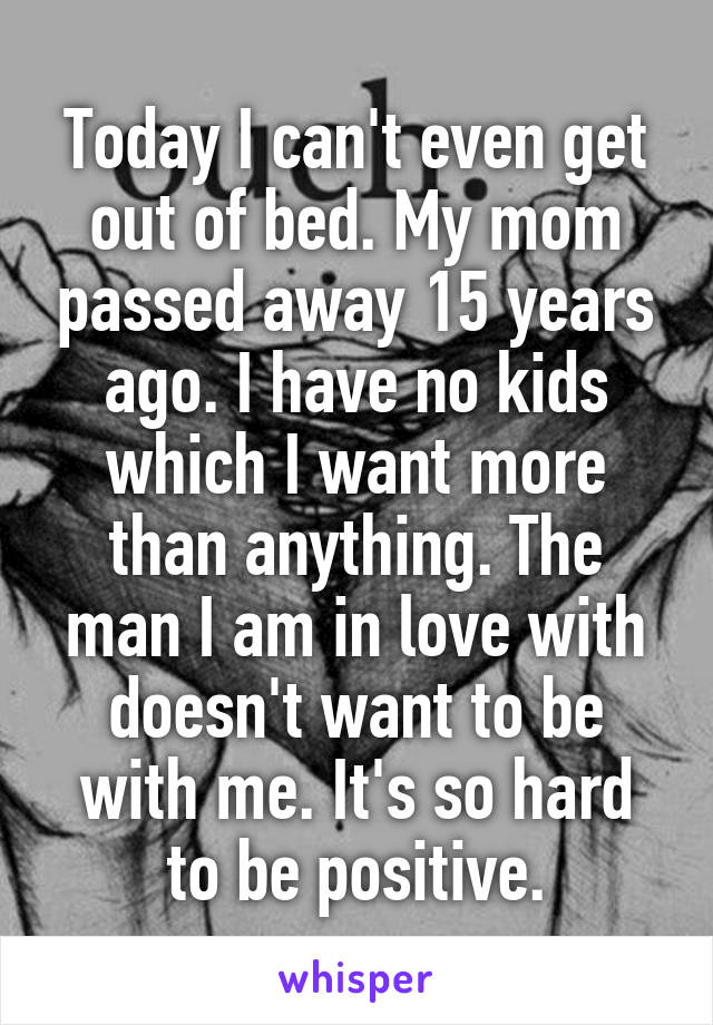 Today I can't even get out of bed. My mom passed away 15 years ago. I have no kids which I want more than anything. The man I am in love with doesn't want to be with me. It's so hard to be positive.