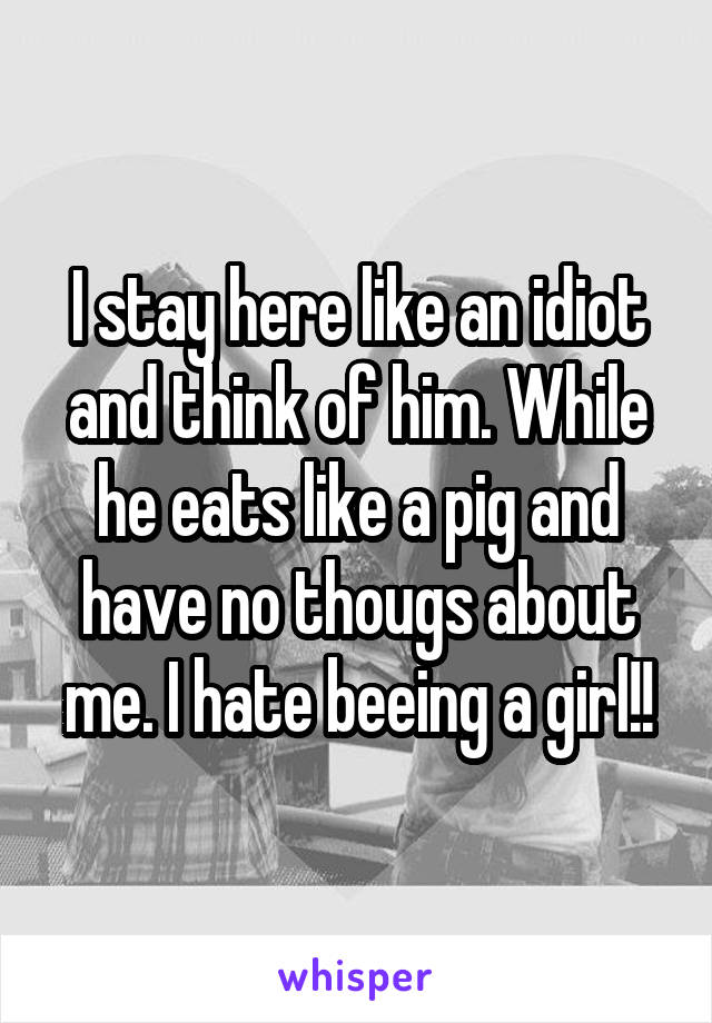 I stay here like an idiot and think of him. While he eats like a pig and have no thougs about me. I hate beeing a girl!!