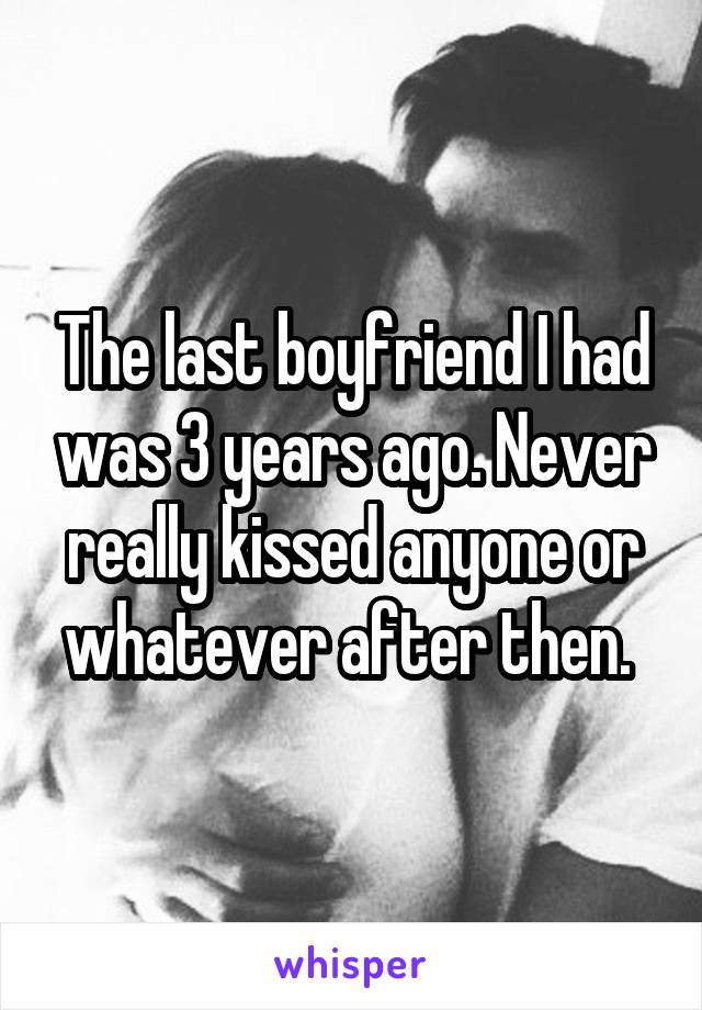 The last boyfriend I had was 3 years ago. Never really kissed anyone or whatever after then. 