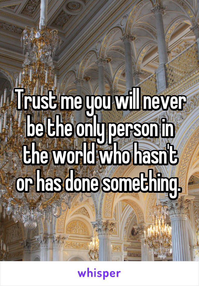 Trust me you will never be the only person in the world who hasn't or has done something. 