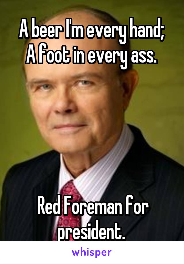 A beer I'm every hand; 
A foot in every ass. 





Red Foreman for president. 