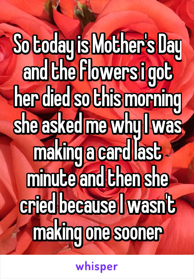 So today is Mother's Day and the flowers i got her died so this morning she asked me why I was making a card last minute and then she cried because I wasn't making one sooner