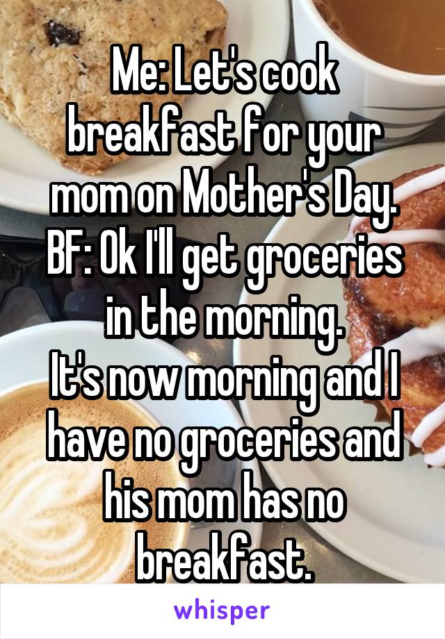 Me: Let's cook breakfast for your mom on Mother's Day.
BF: Ok I'll get groceries in the morning.
It's now morning and I have no groceries and his mom has no breakfast.