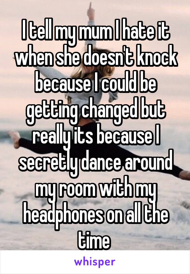 I tell my mum I hate it when she doesn't knock because I could be getting changed but really its because I secretly dance around my room with my headphones on all the time 