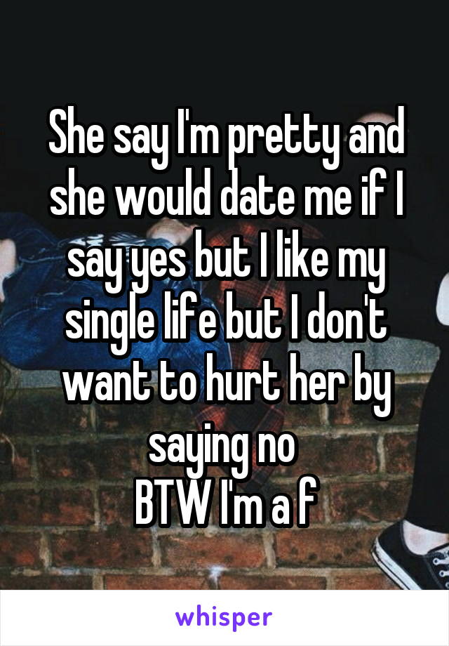 She say I'm pretty and she would date me if I say yes but I like my single life but I don't want to hurt her by saying no 
BTW I'm a f