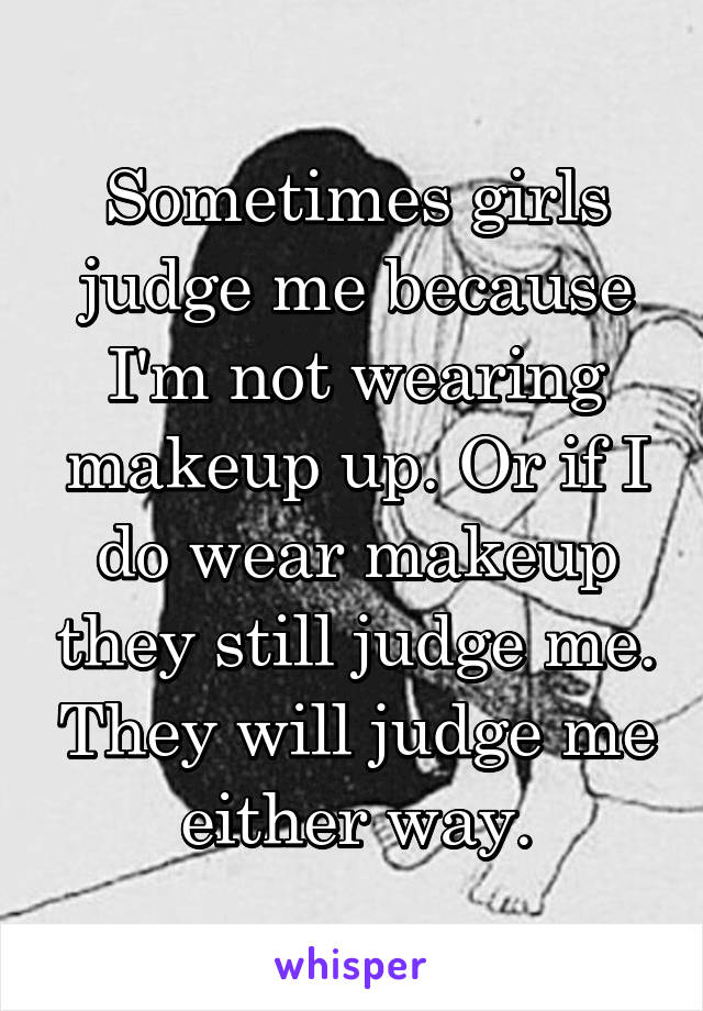 Sometimes girls judge me because I'm not wearing makeup up. Or if I do wear makeup they still judge me. They will judge me either way.