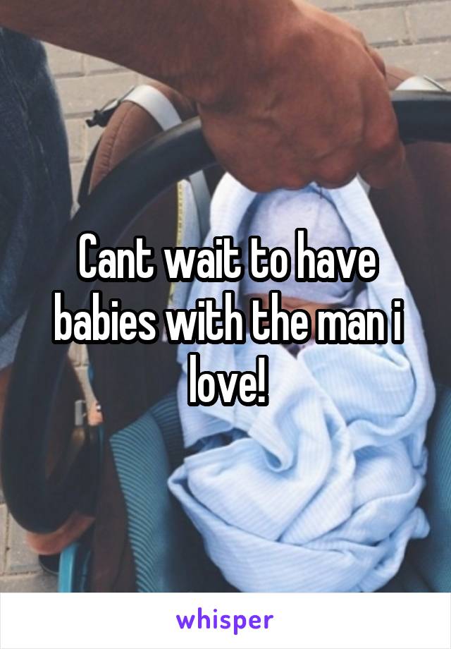 Cant wait to have babies with the man i love!