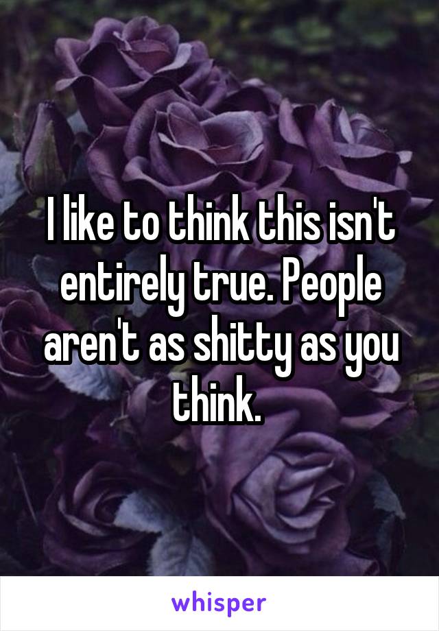 I like to think this isn't entirely true. People aren't as shitty as you think. 