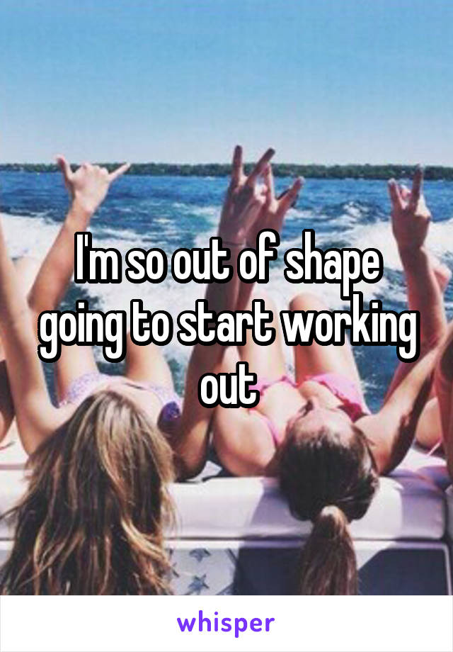 I'm so out of shape going to start working out