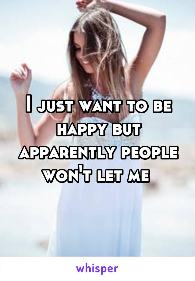 I just want to be happy but apparently people won't let me 