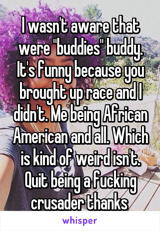 I wasn't aware that were "buddies" buddy. It's funny because you brought up race and I didn't. Me being African American and all. Which is kind of weird isn't. Quit being a fucking crusader thanks 