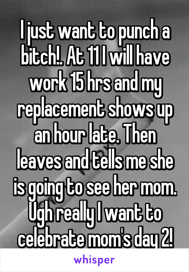 I just want to punch a bitch!. At 11 I will have work 15 hrs and my replacement shows up an hour late. Then leaves and tells me she is going to see her mom. Ugh really I want to celebrate mom's day 2!