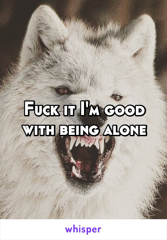 Fuck it I'm good with being alone