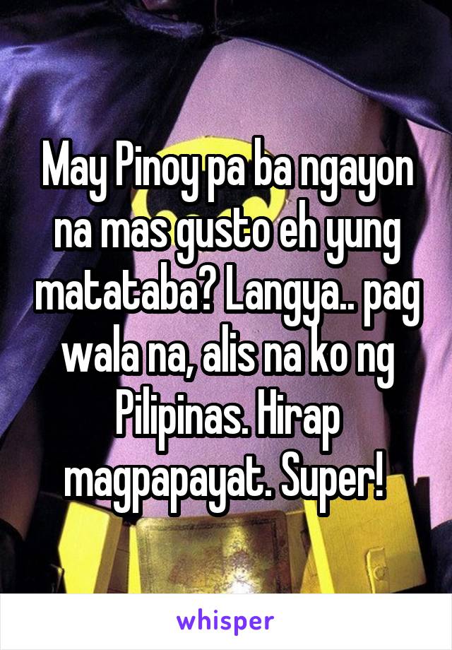 May Pinoy pa ba ngayon na mas gusto eh yung matataba? Langya.. pag wala na, alis na ko ng Pilipinas. Hirap magpapayat. Super! 