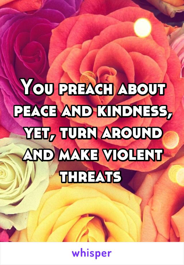 You preach about peace and kindness, yet, turn around and make violent threats 