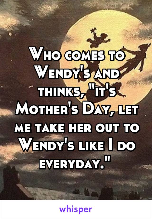 Who comes to Wendy's and thinks, "it's Mother's Day, let me take her out to Wendy's like I do everyday." 