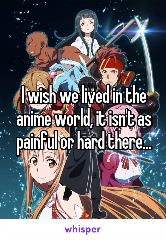 I wish we lived in the anime world, it isn't as painful or hard there...