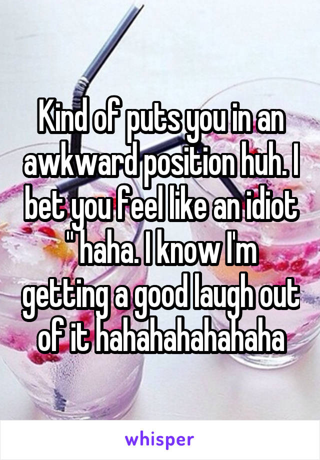 Kind of puts you in an awkward position huh. I bet you feel like an idiot " haha. I know I'm getting a good laugh out of it hahahahahahaha