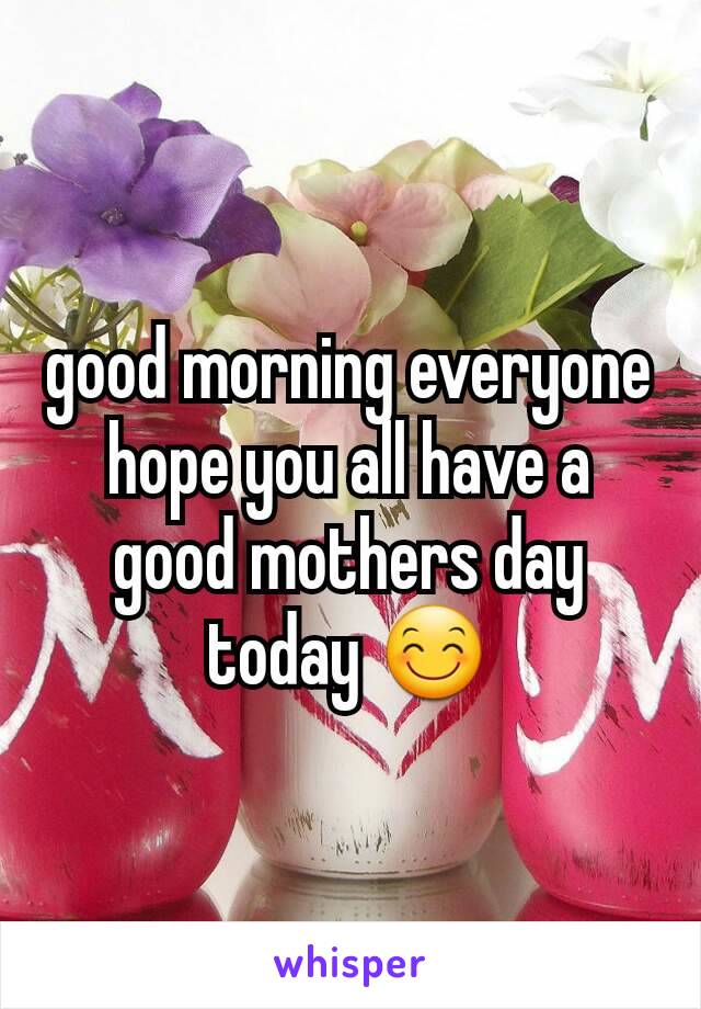 good morning everyone hope you all have a good mothers day today 😊