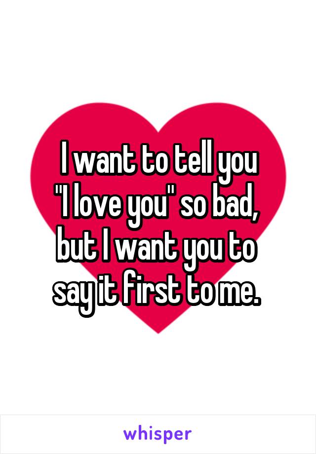 I want to tell you
"I love you" so bad, 
but I want you to 
say it first to me. 