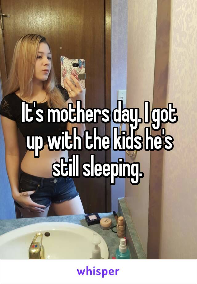 It's mothers day. I got up with the kids he's still sleeping. 