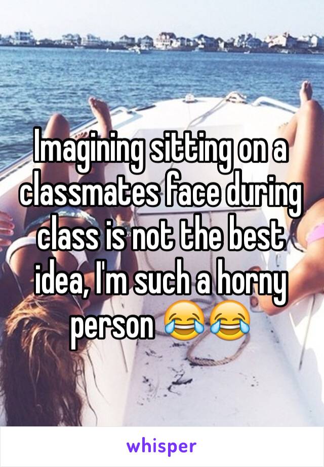 Imagining sitting on a classmates face during class is not the best idea, I'm such a horny person 😂😂