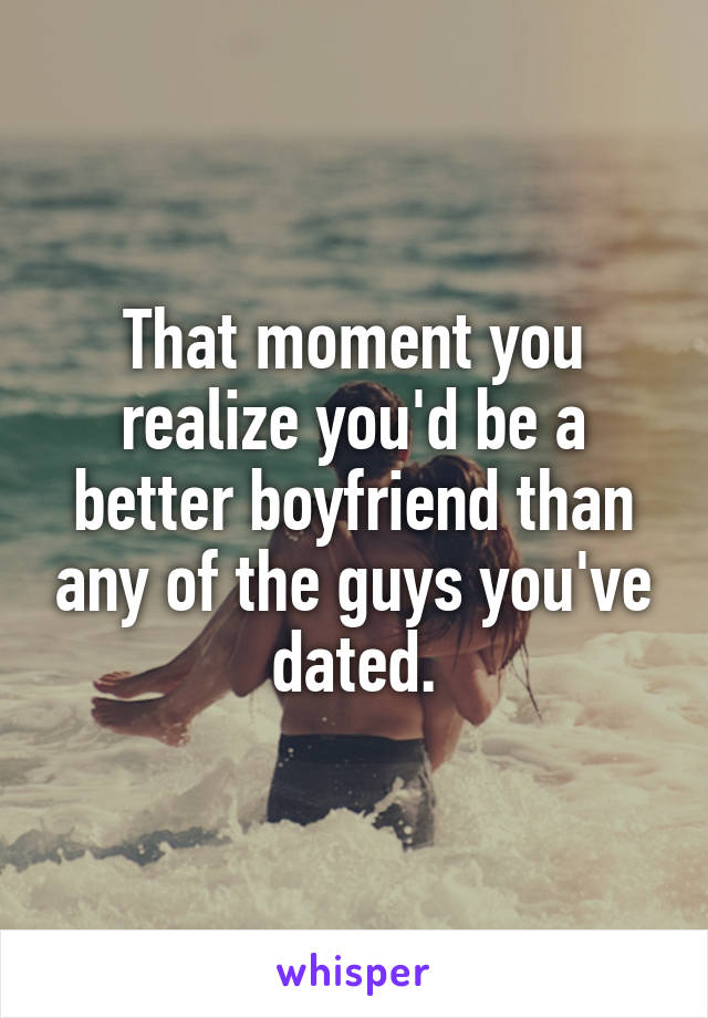 That moment you realize you'd be a better boyfriend than any of the guys you've dated.