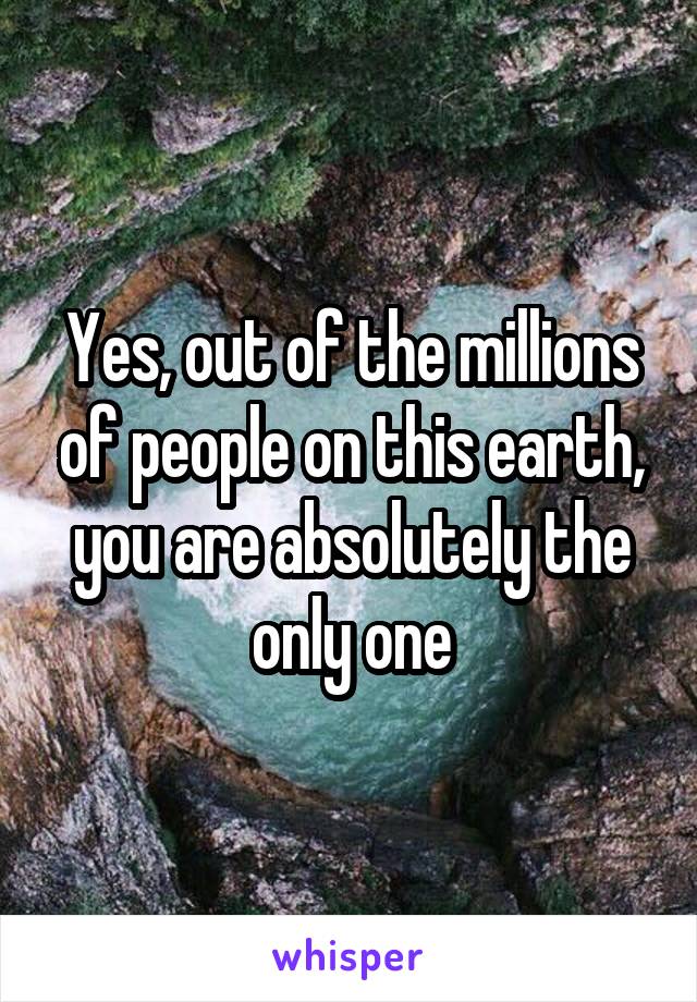 Yes, out of the millions of people on this earth, you are absolutely the only one