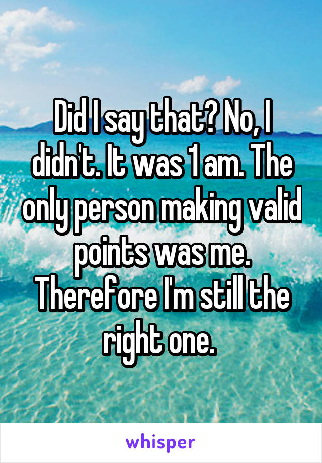 Did I say that? No, I didn't. It was 1 am. The only person making valid points was me. Therefore I'm still the right one. 