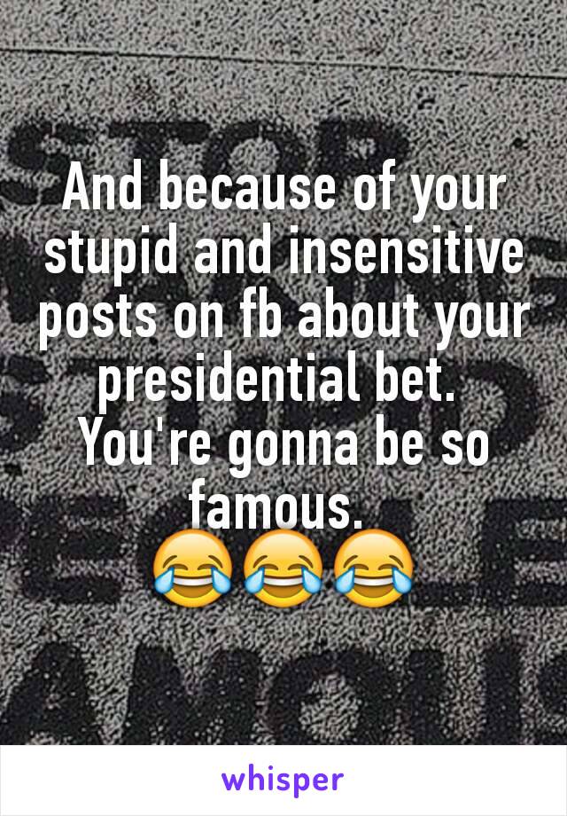 And because of your stupid and insensitive posts on fb about your presidential bet. 
You're gonna be so famous. 
😂😂😂
