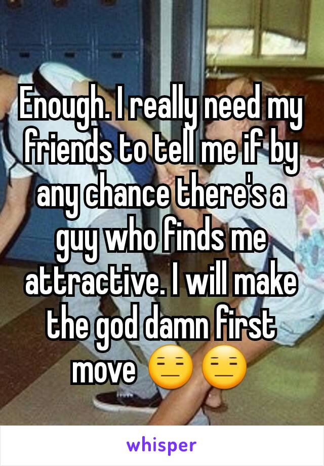 Enough. I really need my friends to tell me if by any chance there's a guy who finds me attractive. I will make the god damn first move 😑😑