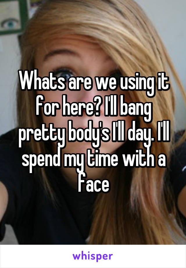 Whats are we using it for here? I'll bang pretty body's I'll day. I'll spend my time with a face