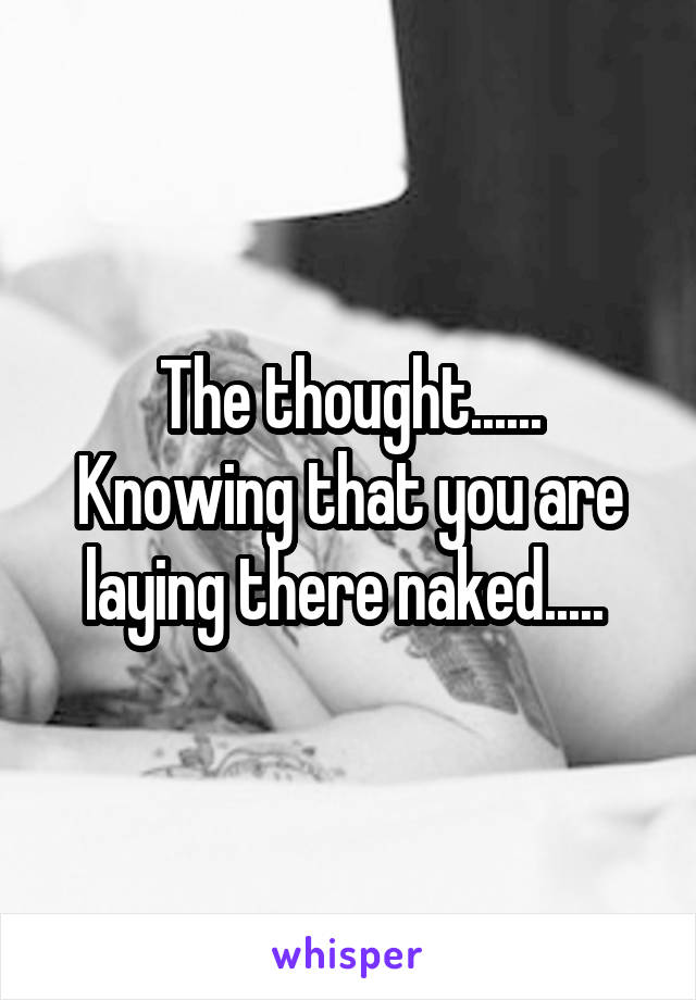 The thought...... Knowing that you are laying there naked..... 