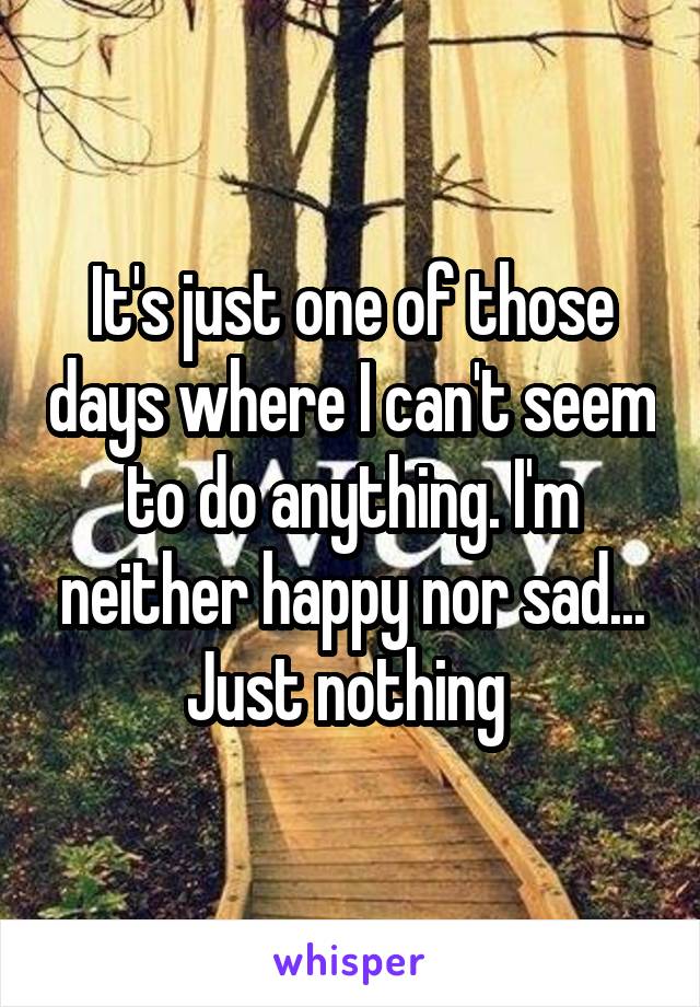 It's just one of those days where I can't seem to do anything. I'm neither happy nor sad... Just nothing 