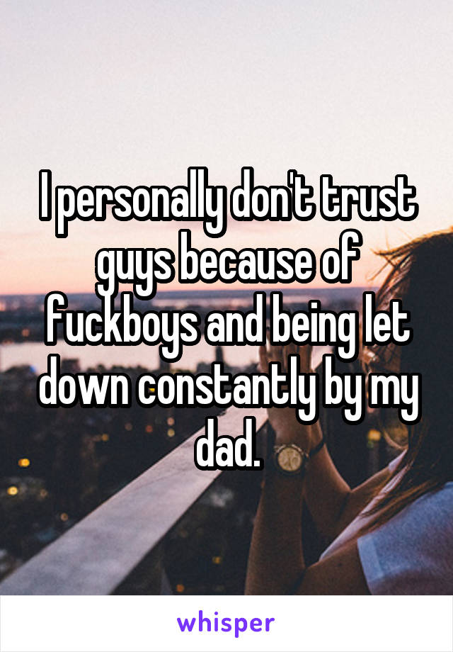 I personally don't trust guys because of fuckboys and being let down constantly by my dad.