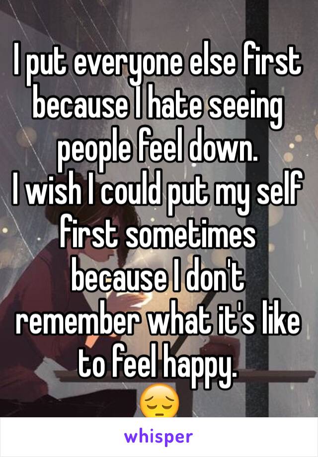 I put everyone else first because I hate seeing people feel down.
I wish I could put my self first sometimes because I don't remember what it's like to feel happy.
😔