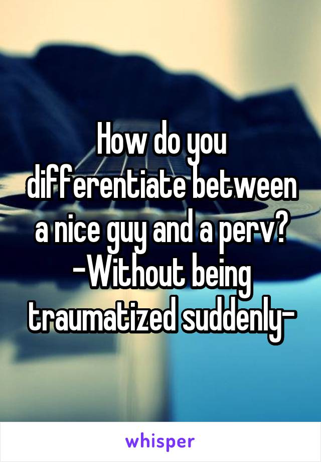 How do you differentiate between a nice guy and a perv?
-Without being traumatized suddenly-